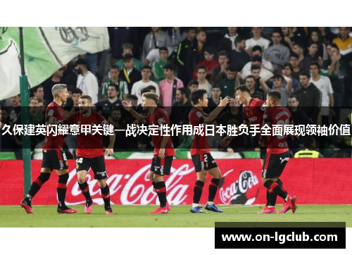 久保建英闪耀意甲关键一战决定性作用成日本胜负手全面展现领袖价值