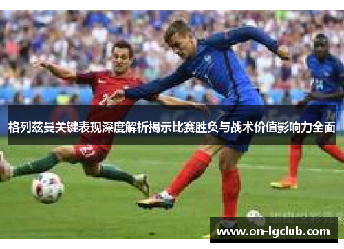 格列兹曼关键表现深度解析揭示比赛胜负与战术价值影响力全面