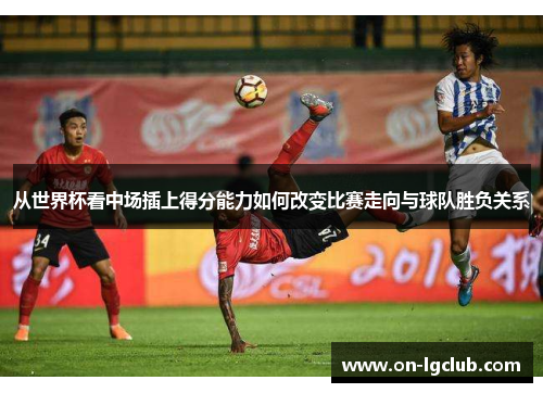 从世界杯看中场插上得分能力如何改变比赛走向与球队胜负关系