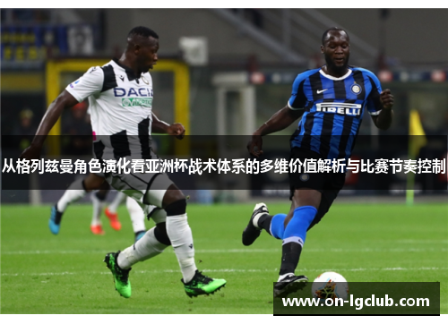 从格列兹曼角色演化看亚洲杯战术体系的多维价值解析与比赛节奏控制