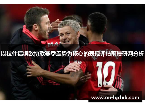 以拉什福德欧协联赛季走势为核心的表现评估前景研判分析