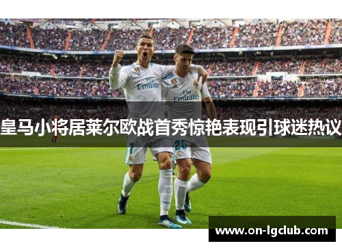皇马小将居莱尔欧战首秀惊艳表现引球迷热议
