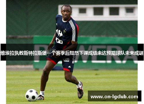 维埃拉执教斯特拉斯堡一个赛季后黯然下课成绩未达预期球队未来成谜