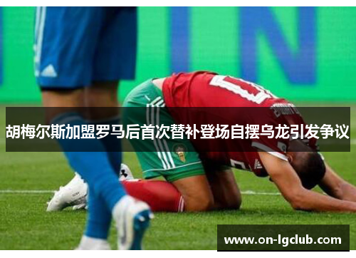 胡梅尔斯加盟罗马后首次替补登场自摆乌龙引发争议