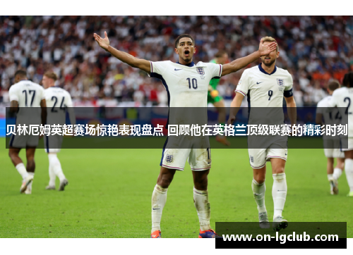 贝林厄姆英超赛场惊艳表现盘点 回顾他在英格兰顶级联赛的精彩时刻 贝林厄姆英超赛场惊艳表现盘点 回顾他在英格兰顶级联赛的精彩时刻