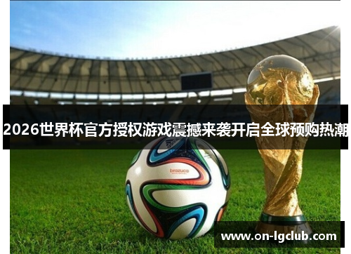 2026世界杯官方授权游戏震撼来袭开启全球预购热潮