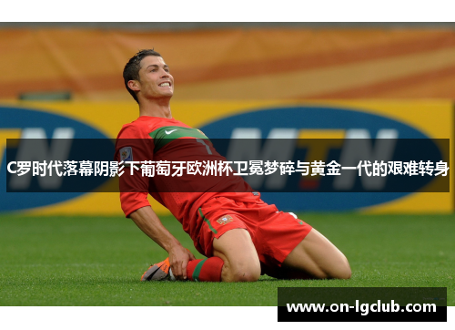 C罗时代落幕阴影下葡萄牙欧洲杯卫冕梦碎与黄金一代的艰难转身
