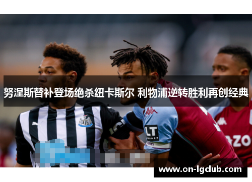 努涅斯替补登场绝杀纽卡斯尔 利物浦逆转胜利再创经典 努涅斯替补登场绝杀纽卡斯尔 利物浦逆转胜利再创经典