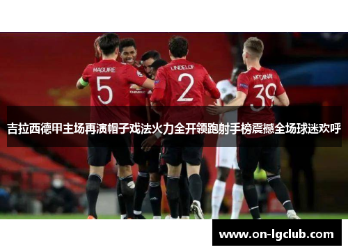 吉拉西德甲主场再演帽子戏法火力全开领跑射手榜震撼全场球迷欢呼