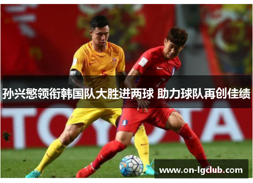 孙兴慜领衔韩国队大胜进两球 助力球队再创佳绩 孙兴慜领衔韩国队大胜进两球 助力球队再创佳绩