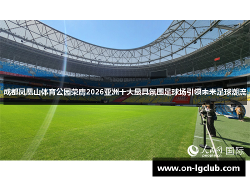 成都凤凰山体育公园荣膺2026亚洲十大最具氛围足球场引领未来足球潮流