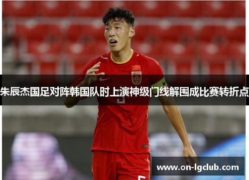 朱辰杰国足对阵韩国队时上演神级门线解围成比赛转折点