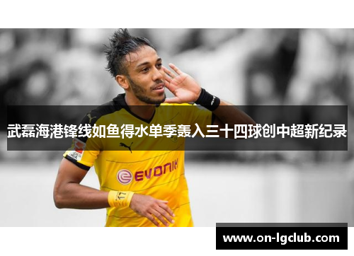 武磊海港锋线如鱼得水单季轰入三十四球创中超新纪录