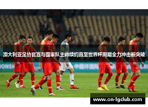 澳大利亚足协官宣与国家队主帅续约直至世界杯周期全力冲击新突破