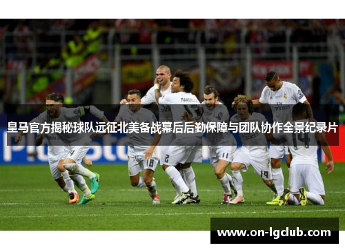 皇马官方揭秘球队远征北美备战幕后后勤保障与团队协作全景纪录片