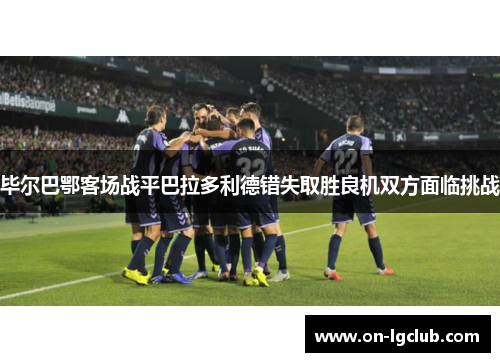 毕尔巴鄂客场战平巴拉多利德错失取胜良机双方面临挑战 毕尔巴鄂客场战平巴拉多利德错失取胜良机双方面临挑战