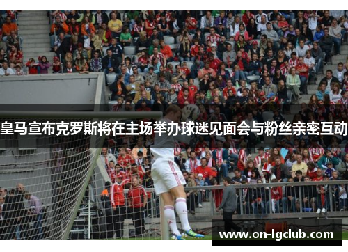 皇马宣布克罗斯将在主场举办球迷见面会与粉丝亲密互动