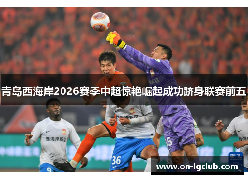 青岛西海岸2026赛季中超惊艳崛起成功跻身联赛前五