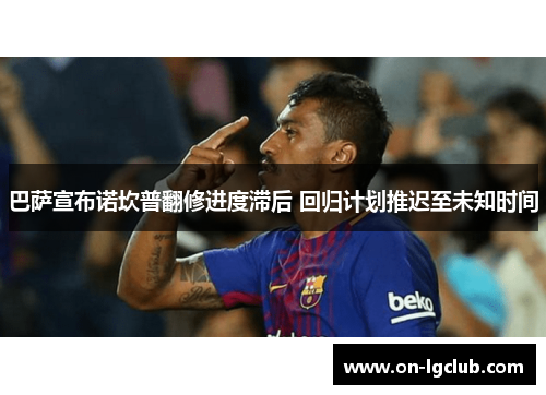 巴萨宣布诺坎普翻修进度滞后 回归计划推迟至未知时间 巴萨宣布诺坎普翻修进度滞后 回归计划推迟至未知时间