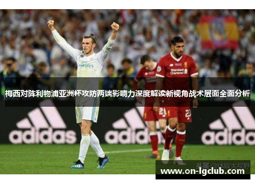 梅西对阵利物浦亚洲杯攻防两端影响力深度解读新视角战术层面全面分析 梅西对阵利物浦亚洲杯攻防两端影响力深度解读新视角战术层面全面分析