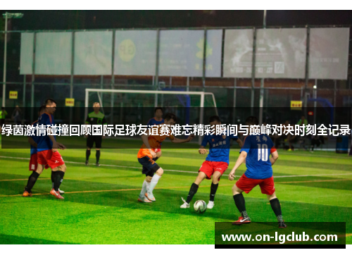 绿茵激情碰撞回顾国际足球友谊赛难忘精彩瞬间与巅峰对决时刻全记录 绿茵激情碰撞回顾国际足球友谊赛难忘精彩瞬间与巅峰对决时刻全记录
