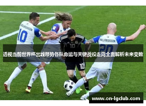 透视当前世界杯出线形势各队命运与关键战役走向全面解析未来变数