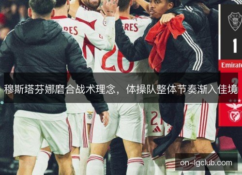 穆斯塔芬娜磨合战术理念,体操队整体节奏渐入佳境 穆斯塔芬娜磨合战术理念,体操队整体节奏渐入佳境