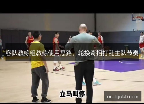 客队教练组教练使用思路,轮换奇招打乱主队节奏 客队教练组教练使用思路,轮换奇招打乱主队节奏